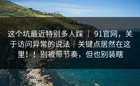 这个坑最近特别多人踩 ｜ 91官网，关于访问异常的说法｜关键点居然在这里！！别被带节奏，但也别装瞎