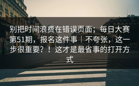 别把时间浪费在错误页面；每日大赛第51期，报名这件事｜不夸张，这一步很重要？！这才是最省事的打开方式