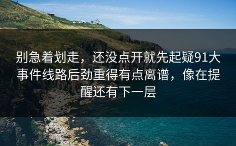 别急着划走，还没点开就先起疑91大事件线路后劲重得有点离谱，像在提醒还有下一层