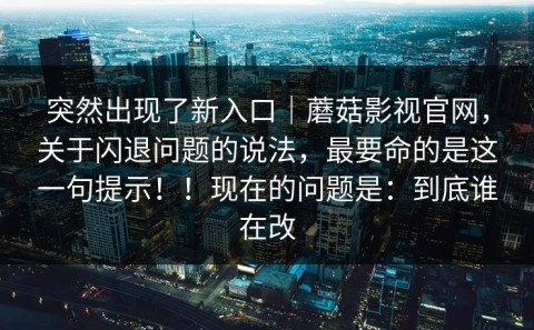 突然出现了新入口｜蘑菇影视官网，关于闪退问题的说法，最要命的是这一句提示！！现在的问题是：到底谁在改