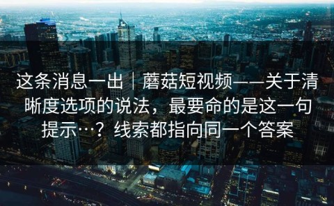这条消息一出｜蘑菇短视频——关于清晰度选项的说法，最要命的是这一句提示…？线索都指向同一个答案