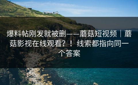 爆料帖刚发就被删——蘑菇短视频｜蘑菇影视在线观看？！线索都指向同一个答案