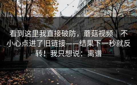 看到这里我直接破防，蘑菇视频｜不小心点进了旧链接——结果下一秒就反转！我只想说：离谱