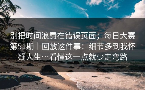 别把时间浪费在错误页面；每日大赛第51期｜回放这件事：细节多到我怀疑人生…看懂这一点就少走弯路