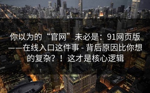 你以为的“官网”未必是：91网页版——在线入口这件事 - 背后原因比你想的复杂？！这才是核心逻辑