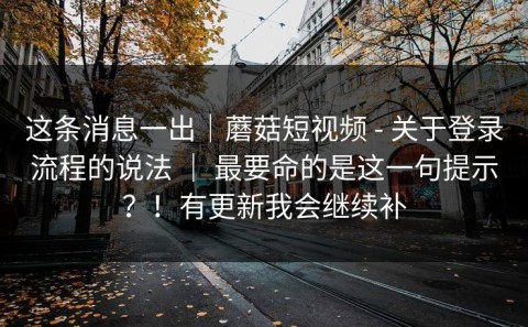 这条消息一出｜蘑菇短视频 - 关于登录流程的说法 ｜ 最要命的是这一句提示？！有更新我会继续补