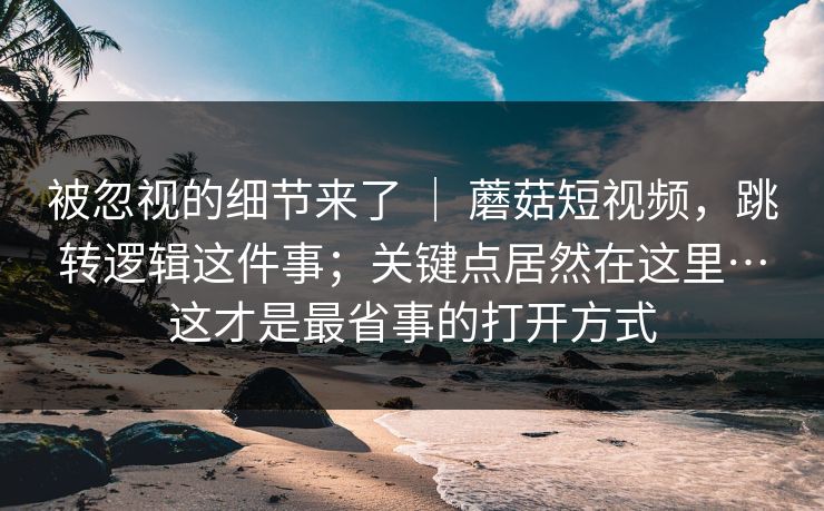 被忽视的细节来了 | 蘑菇短视频,跳转逻辑这件事;关键点居然在这里…这才是最省事的打开方式 被忽视的细节来了 | 蘑菇短视频,跳转逻辑这件事;关键点居然在这里…这才是最省事的打开方式