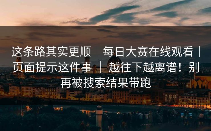 这条路其实更顺｜每日大赛在线观看｜页面提示这件事 ｜ 越往下越离谱！别再被搜索结果带跑