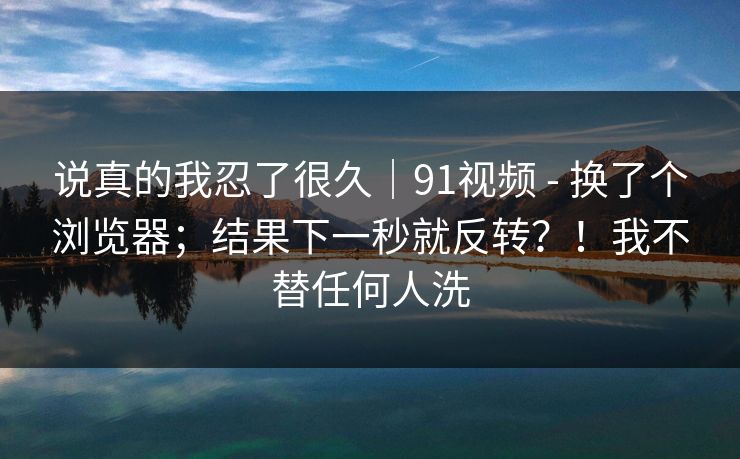 说真的我忍了很久|91视频 - 换了个浏览器;结果下一秒就反转?!我不替任何人洗 说真的我忍了很久|91视频 - 换了个浏览器;结果下一秒就反转?!我不替任何人洗