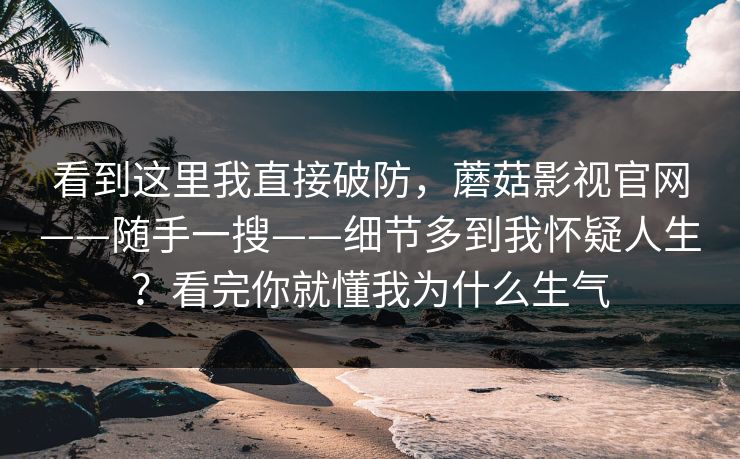看到这里我直接破防，蘑菇影视官网——随手一搜——细节多到我怀疑人生？看完你就懂我为什么生气