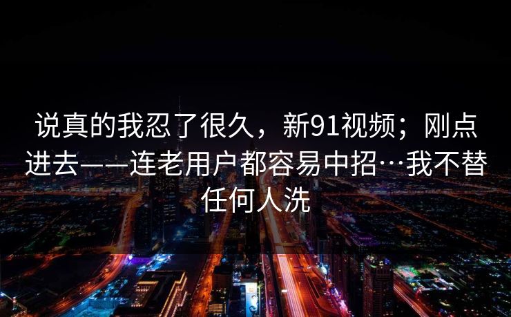 说真的我忍了很久,新91视频;刚点进去——连老用户都容易中招…我不替任何人洗 说真的我忍了很久,新91视频;刚点进去——连老用户都容易中招…我不替任何人洗
