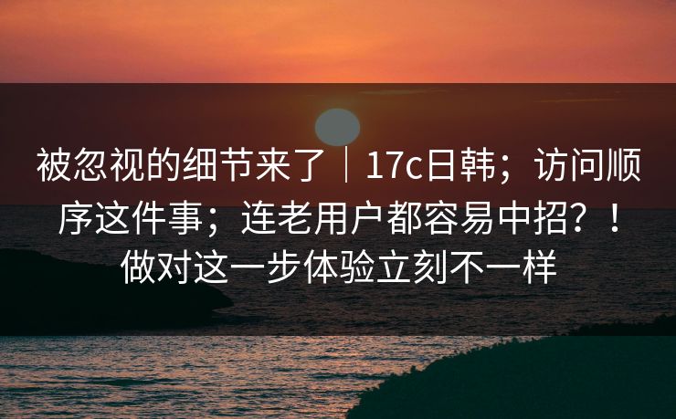 被忽视的细节来了｜17c日韩；访问顺序这件事；连老用户都容易中招？！做对这一步体验立刻不一样
