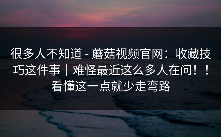 很多人不知道 - 蘑菇视频官网:收藏技巧这件事|难怪最近这么多人在问!!看懂这一点就少走弯路 很多人不知道 - 蘑菇视频官网:收藏技巧这件事|难怪最近这么多人在问!!看懂这一点就少走弯路