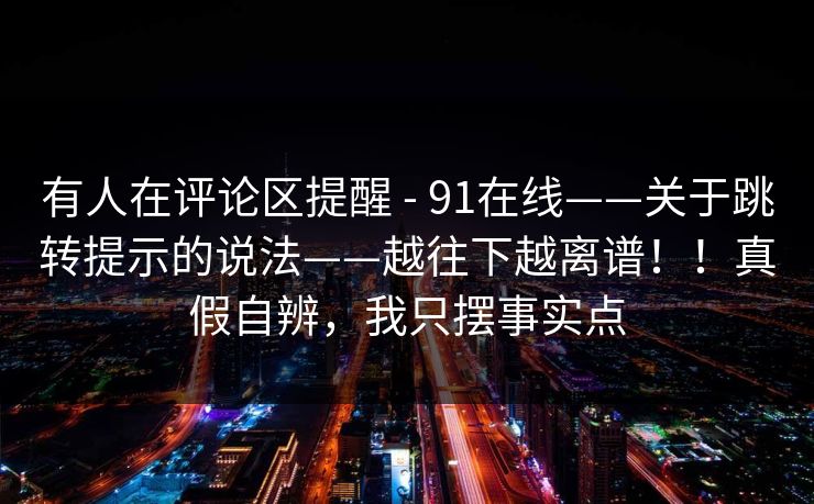 有人在评论区提醒 - 91在线——关于跳转提示的说法——越往下越离谱！！真假自辨，我只摆事实点