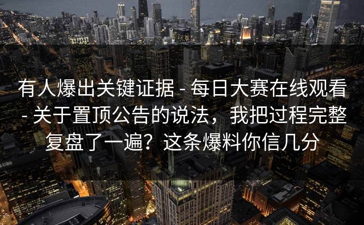 有人爆出关键证据 - 每日大赛在线观看 - 关于置顶公告的说法，我把过程完整复盘了一遍？这条爆料你信几分