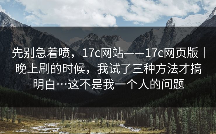 先别急着喷，17c网站——17c网页版｜晚上刷的时候，我试了三种方法才搞明白…这不是我一个人的问题