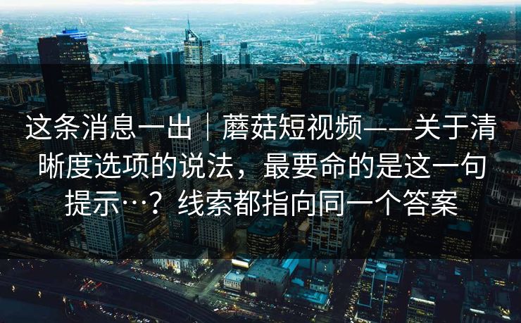 这条消息一出｜蘑菇短视频——关于清晰度选项的说法，最要命的是这一句提示…？线索都指向同一个答案