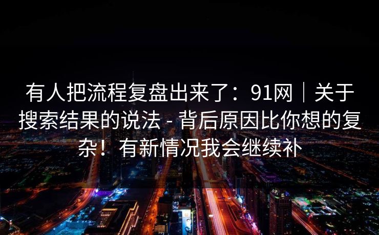 有人把流程复盘出来了:91网|关于搜索结果的说法 - 背后原因比你想的复杂!有新情况我会继续补 有人把流程复盘出来了:91网|关于搜索结果的说法 - 背后原因比你想的复杂!有新情况我会继续补