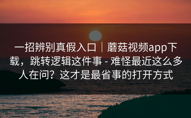 一招辨别真假入口｜蘑菇视频app下载，跳转逻辑这件事 - 难怪最近这么多人在问？这才是最省事的打开方式