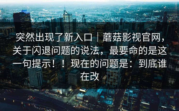 突然出现了新入口｜蘑菇影视官网，关于闪退问题的说法，最要命的是这一句提示！！现在的问题是：到底谁在改