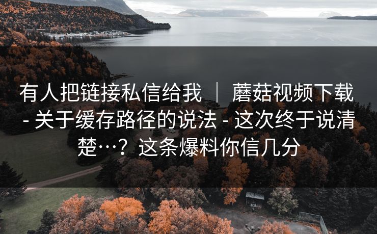 有人把链接私信给我 | 蘑菇视频下载 - 关于缓存路径的说法 - 这次终于说清楚…?这条爆料你信几分 有人把链接私信给我 | 蘑菇视频下载 - 关于缓存路径的说法 - 这次终于说清楚…?这条爆料你信几分