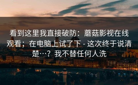 看到这里我直接破防：蘑菇影视在线观看；在电脑上试了下 - 这次终于说清楚…？我不替任何人洗