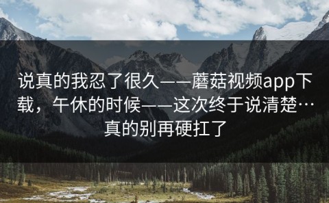 说真的我忍了很久——蘑菇视频app下载，午休的时候——这次终于说清楚…真的别再硬扛了