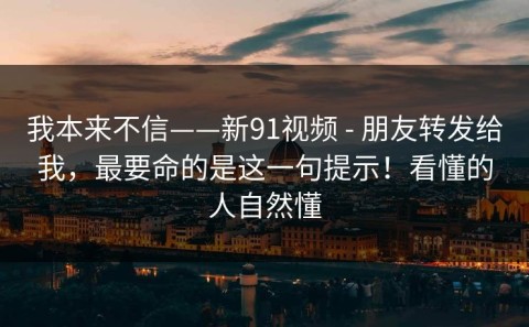 我本来不信——新91视频 - 朋友转发给我，最要命的是这一句提示！看懂的人自然懂