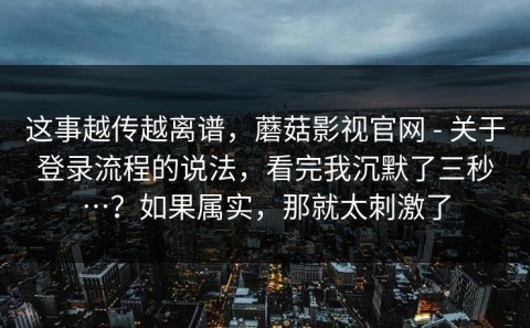 这事越传越离谱，蘑菇影视官网 - 关于登录流程的说法，看完我沉默了三秒…？如果属实，那就太刺激了