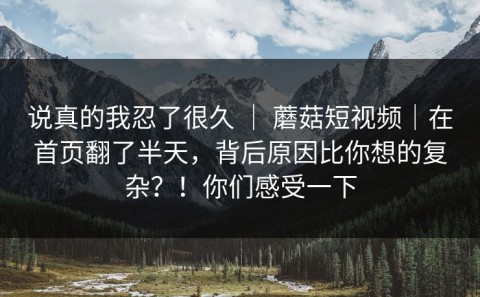 说真的我忍了很久 ｜ 蘑菇短视频｜在首页翻了半天，背后原因比你想的复杂？！你们感受一下