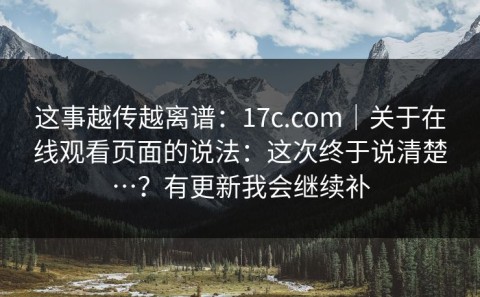 这事越传越离谱：17c.com｜关于在线观看页面的说法：这次终于说清楚…？有更新我会继续补