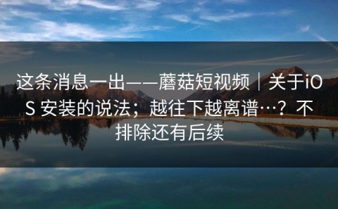 这条消息一出——蘑菇短视频｜关于iOS 安装的说法；越往下越离谱…？不排除还有后续