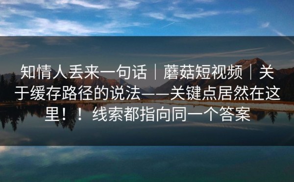 知情人丢来一句话｜蘑菇短视频｜关于缓存路径的说法——关键点居然在这里！！线索都指向同一个答案