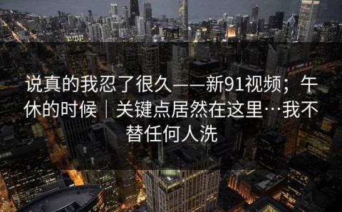 说真的我忍了很久——新91视频；午休的时候｜关键点居然在这里…我不替任何人洗