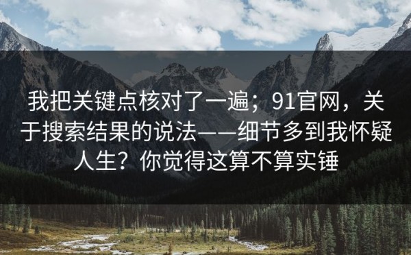我把关键点核对了一遍；91官网，关于搜索结果的说法——细节多到我怀疑人生？你觉得这算不算实锤