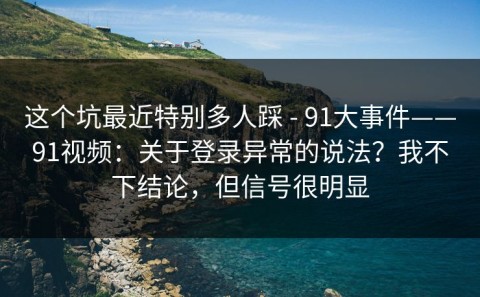 这个坑最近特别多人踩 - 91大事件——91视频：关于登录异常的说法？我不下结论，但信号很明显
