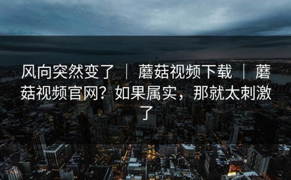 风向突然变了 ｜ 蘑菇视频下载 ｜ 蘑菇视频官网？如果属实，那就太刺激了