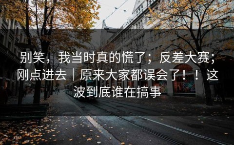 别笑，我当时真的慌了；反差大赛；刚点进去｜原来大家都误会了！！这波到底谁在搞事