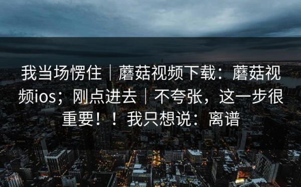 我当场愣住｜蘑菇视频下载：蘑菇视频ios；刚点进去｜不夸张，这一步很重要！！我只想说：离谱