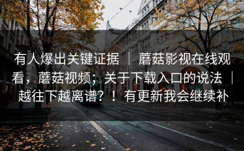 有人爆出关键证据 ｜ 蘑菇影视在线观看，蘑菇视频；关于下载入口的说法 ｜ 越往下越离谱？！有更新我会继续补