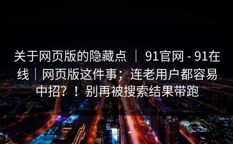 关于网页版的隐藏点 ｜ 91官网 - 91在线｜网页版这件事；连老用户都容易中招？！别再被搜索结果带跑