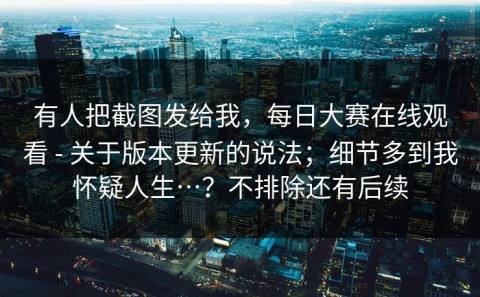 有人把截图发给我，每日大赛在线观看 - 关于版本更新的说法；细节多到我怀疑人生…？不排除还有后续