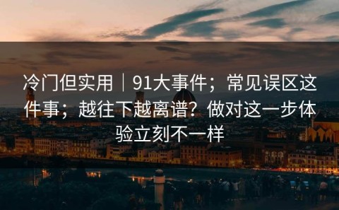 冷门但实用｜91大事件；常见误区这件事；越往下越离谱？做对这一步体验立刻不一样
