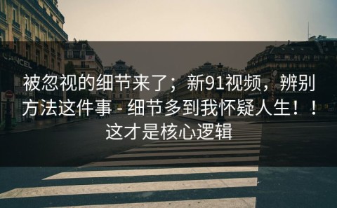 被忽视的细节来了；新91视频，辨别方法这件事 - 细节多到我怀疑人生！！这才是核心逻辑