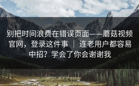 别把时间浪费在错误页面——蘑菇视频官网，登录这件事 ｜ 连老用户都容易中招？学会了你会谢谢我