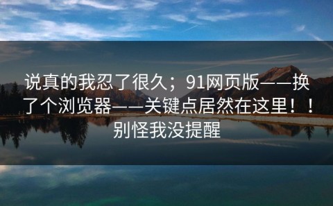 说真的我忍了很久；91网页版——换了个浏览器——关键点居然在这里！！别怪我没提醒