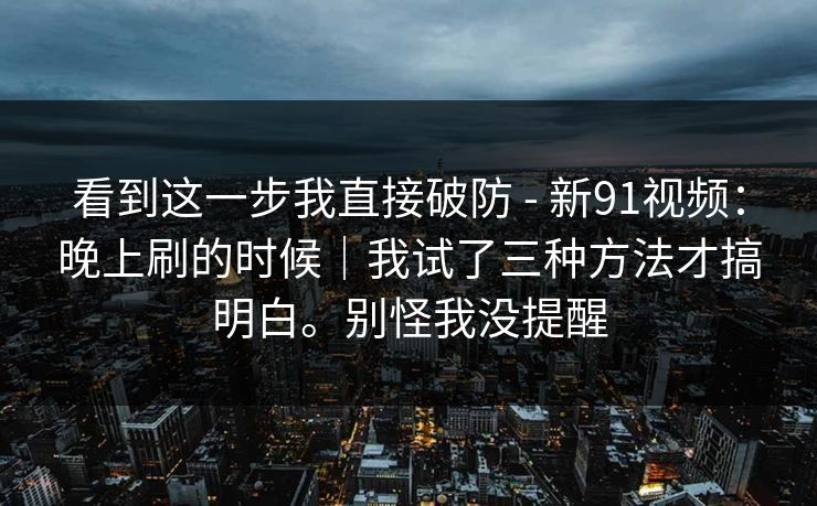 看到这一步我直接破防 - 新91视频:晚上刷的时候|我试了三种方法才搞明白。别怪我没提醒 看到这一步我直接破防 - 新91视频:晚上刷的时候|我试了三种方法才搞明白。别怪我没提醒