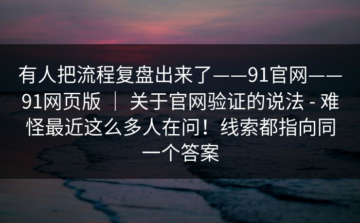 有人把流程复盘出来了——91官网——91网页版 ｜ 关于官网验证的说法 - 难怪最近这么多人在问！线索都指向同一个答案