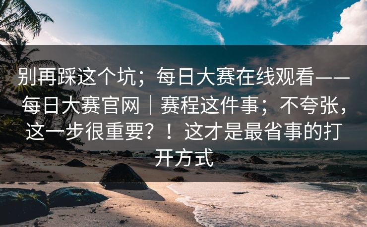 别再踩这个坑；每日大赛在线观看——每日大赛官网｜赛程这件事；不夸张，这一步很重要？！这才是最省事的打开方式