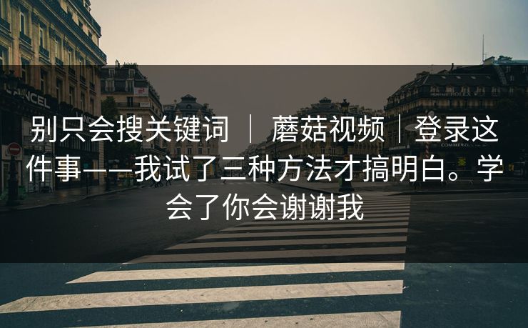 别只会搜关键词 ｜ 蘑菇视频｜登录这件事——我试了三种方法才搞明白。学会了你会谢谢我
